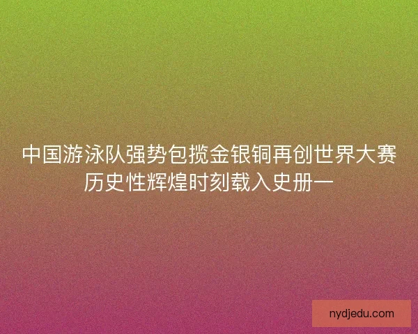 中国游泳队强势包揽金银铜再创世界大赛历史性辉煌时刻载入史册一