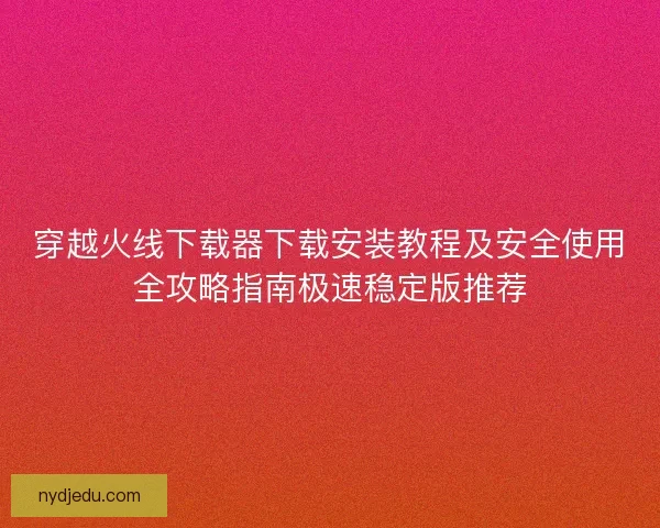 穿越火线下载器下载安装教程及安全使用全攻略指南极速稳定版推荐