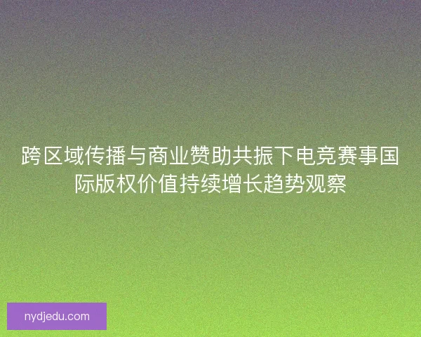 跨区域传播与商业赞助共振下电竞赛事国际版权价值持续增长趋势观察